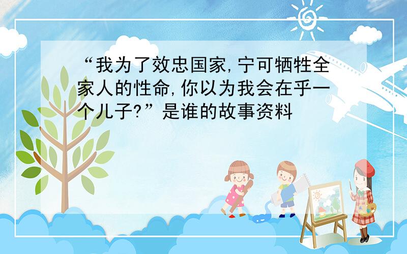 “我为了效忠国家,宁可牺牲全家人的性命,你以为我会在乎一个儿子?”是谁的故事资料