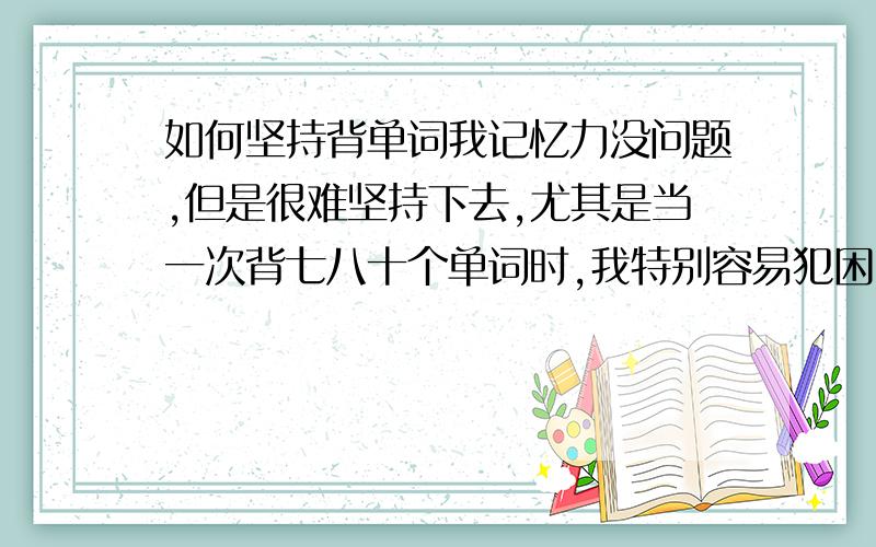 如何坚持背单词我记忆力没问题,但是很难坚持下去,尤其是当一次背七八十个单词时,我特别容易犯困,有时作业一多,写完作业不早了,我就懒得背了,怎么办?