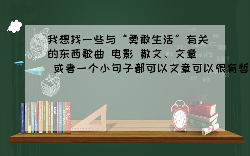 我想找一些与“勇敢生活”有关的东西歌曲 电影 散文、文章 或者一个小句子都可以文章可以很有哲理但不要那种类似于议论文,动不动就扯海伦凯勒什么的那种,句子希望有点小唯美或者比