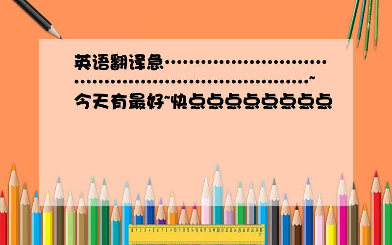 英语翻译急…………………………………………………………~今天有最好~快点点点点点点点点