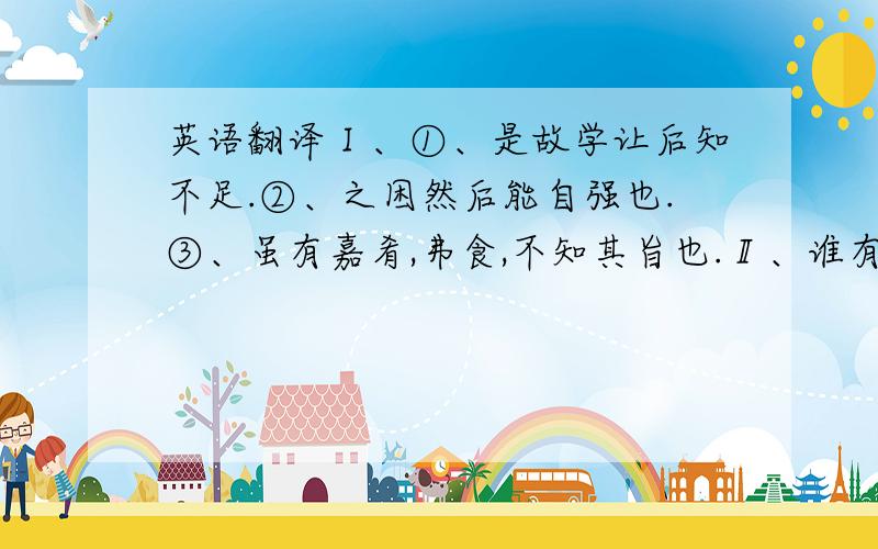 英语翻译Ⅰ、①、是故学让后知不足.②、之困然后能自强也.③、虽有嘉肴,弗食,不知其旨也.Ⅱ、谁有翻译软件给我推荐一下（能古翻现的）.Please hurry,my life is all in your hands.