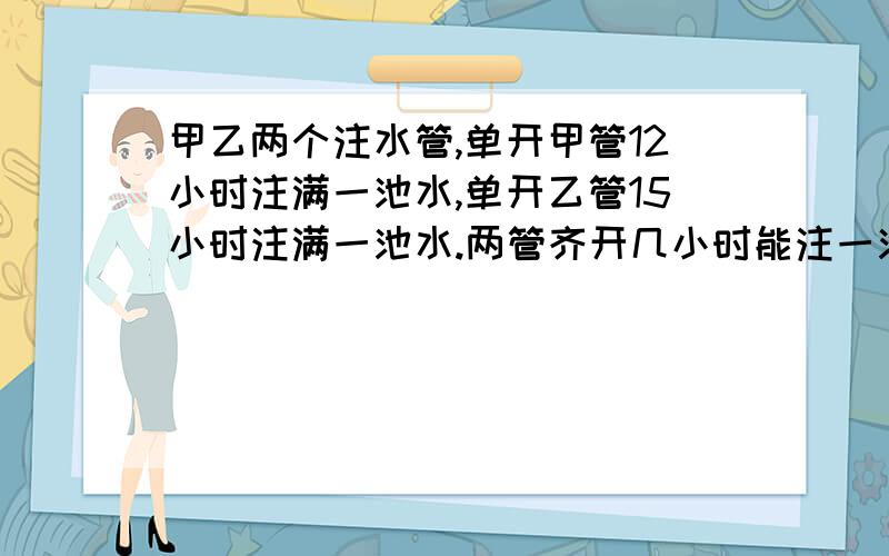 甲乙两个注水管,单开甲管12小时注满一池水,单开乙管15小时注满一池水.两管齐开几小时能注一池水的3分之1