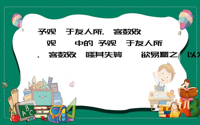 予观弈于友人所.一客数败……《观弈》中的 予观弈于友人所.一客数败,嗤其失算,辄欲易置之,以为不逮己也.顷之,客请与予对局,予颇易之.甫下数子,客已得先手.局将半,予思益苦,而客之智尚