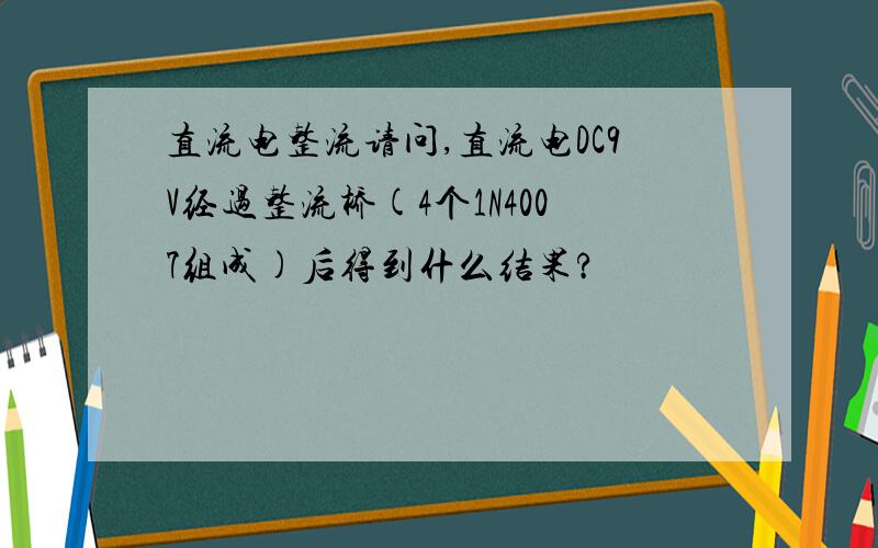 直流电整流请问,直流电DC9V经过整流桥(4个1N4007组成)后得到什么结果?