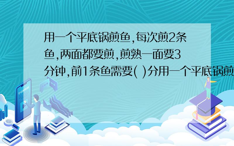 用一个平底锅煎鱼,每次煎2条鱼,两面都要煎,煎熟一面要3分钟,前1条鱼需要( )分用一个平底锅煎鱼,每次煎2条鱼,两面都要煎,煎熟一面要3分钟,前1条鱼需要( )分钟；煎4条鱼至少要用( )分钟;煎5