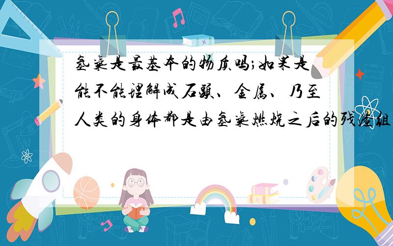 氢气是最基本的物质吗；如果是能不能理解成石头、金属、乃至人类的身体都是由氢气燃烧之后的残渣组成.