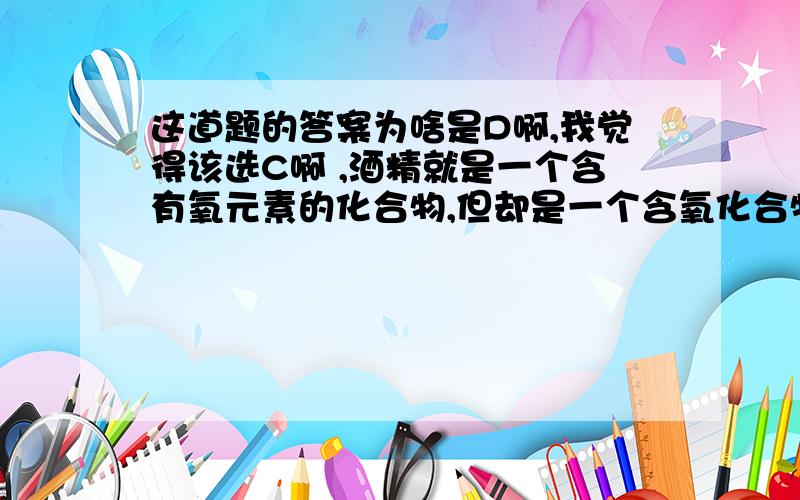 这道题的答案为啥是D啊,我觉得该选C啊 ,酒精就是一个含有氧元素的化合物,但却是一个含氧化合物18、逻辑推理是化学学习常用的思维方法,下列推理正确的是   (     )    A．水能灭火,所以电脑