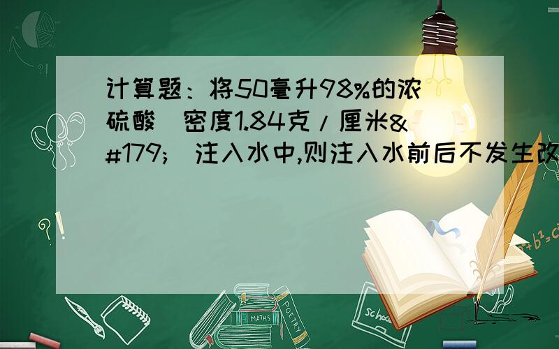 计算题：将50毫升98%的浓硫酸(密度1.84克/厘米³)注入水中,则注入水前后不发生改变的是什么?要有完整计算过程