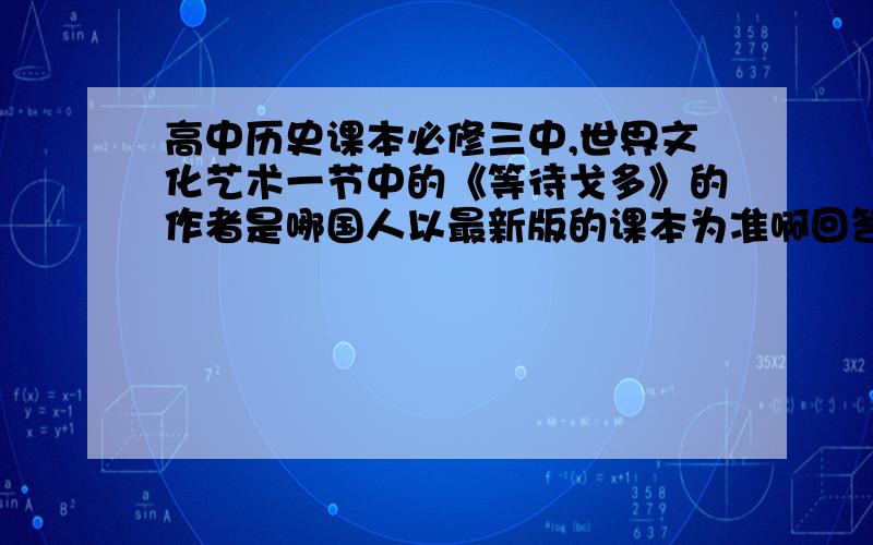 高中历史课本必修三中,世界文化艺术一节中的《等待戈多》的作者是哪国人以最新版的课本为准啊回答的网友请打开课本（最新的）,我不需要网上查来的,上网查,我也会的.高中网友回答最