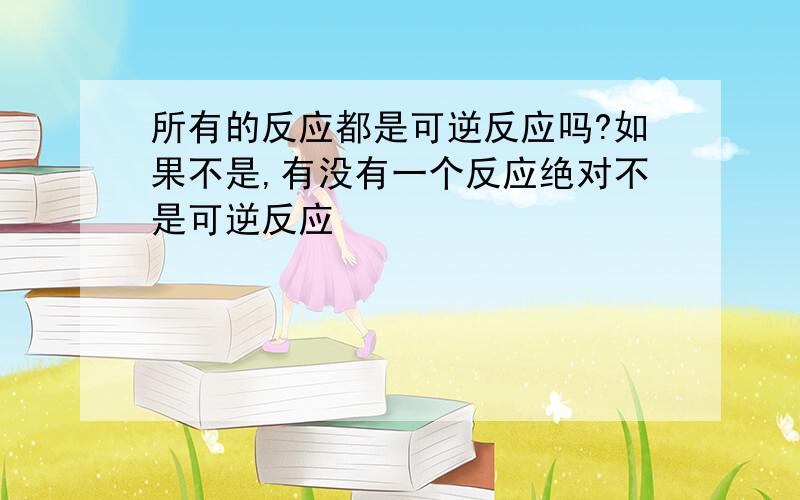 所有的反应都是可逆反应吗?如果不是,有没有一个反应绝对不是可逆反应