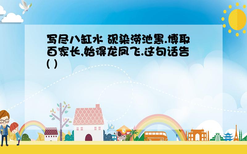 写尽八缸水 砚染涝池黑.博取百家长,始得龙凤飞.这句话告( )