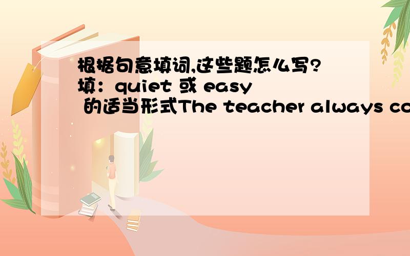 根据句意填词,这些题怎么写?填：quiet 或 easy 的适当形式The teacher always comes into the classroom____You can pass the exam（通过考试）__ _than me.Because you are good at it.