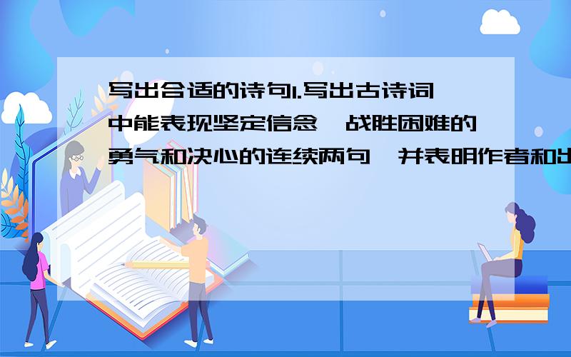 写出合适的诗句1.写出古诗词中能表现坚定信念,战胜困难的勇气和决心的连续两句,并表明作者和出处..2.写出古诗词中借雨抒情的两个句子.