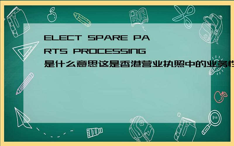 ELECT SPARE PARTS PROCESSING是什么意思这是香港营业执照中的业务性质一栏里的,