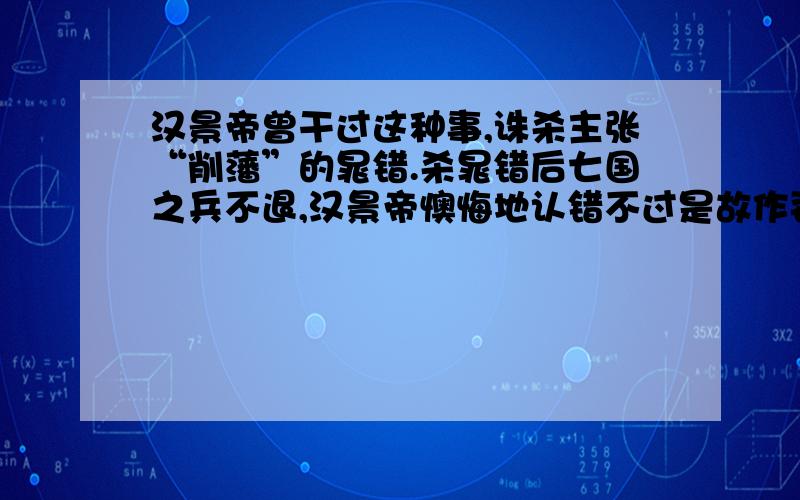 汉景帝曾干过这种事,诛杀主张“削藩”的晁错.杀晁错后七国之兵不退,汉景帝懊悔地认错不过是故作姿态,牺牲一个晁错,让天下人看到吴王刘濞的真面目,打消某些人心中的幻想,值与不值,不