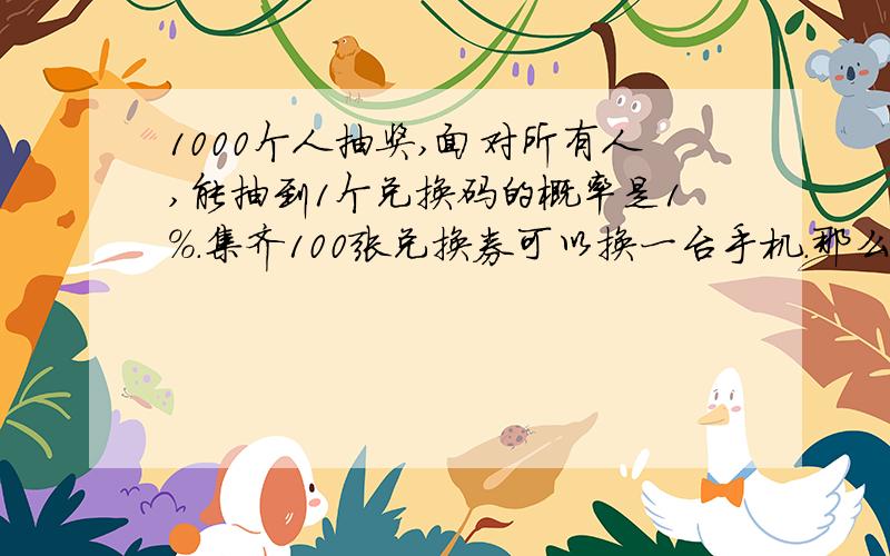 1000个人抽奖,面对所有人,能抽到1个兑换码的概率是1%.集齐100张兑换券可以换一台手机.那么换得一台手机的概率是多少?