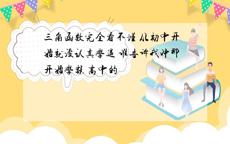 三角函数完全看不懂 从初中开始就没认真学过 谁告诉我冲那开始学额 高中的