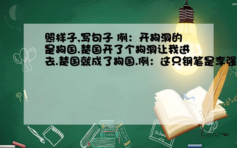 照样子,写句子 例：开狗洞的是狗国.楚国开了个狗洞让我进去.楚国就成了狗国.例：这只钢笔是李强的.这支钢笔不是李强的.这支钢笔谁也不能否认是李强的.