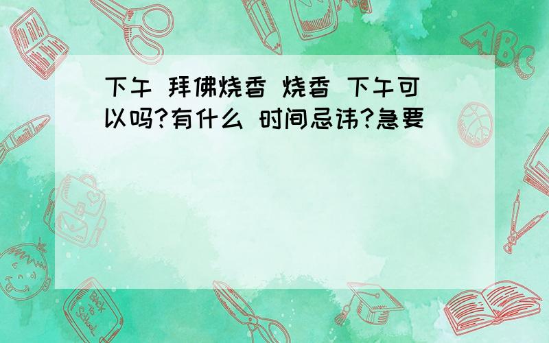 下午 拜佛烧香 烧香 下午可以吗?有什么 时间忌讳?急要