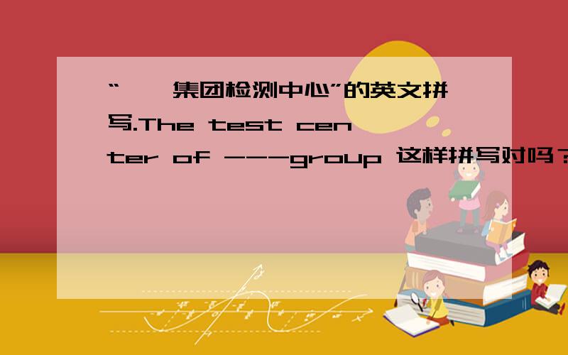 “**集团检测中心”的英文拼写.The test center of ---group 这样拼写对吗？