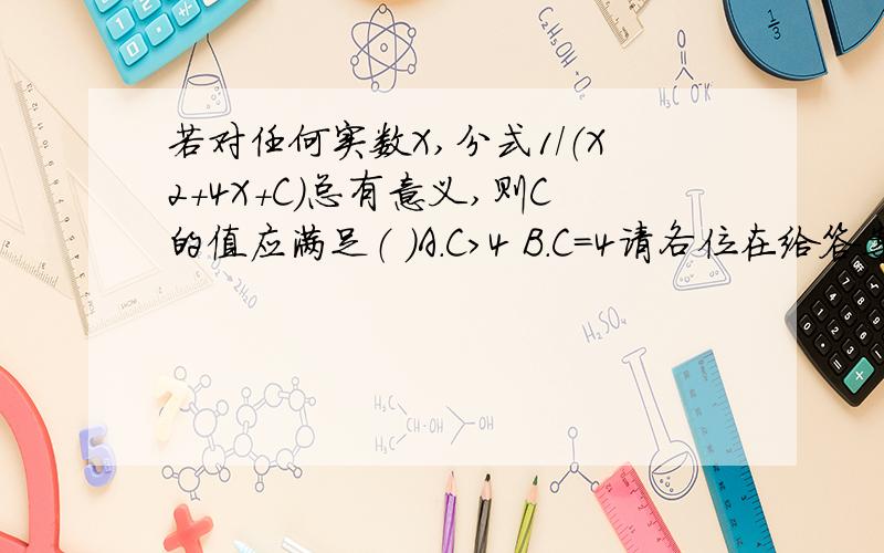 若对任何实数X,分式1/（X2+4X+C）总有意义,则C的值应满足（ ）A.C>4 B.C=4请各位在给答案的同时给出求解思路(因为按我的思路,备选答案里没有我求出的解)