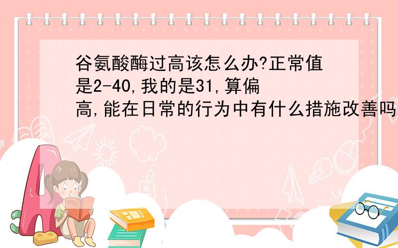 谷氨酸酶过高该怎么办?正常值是2-40,我的是31,算偏高,能在日常的行为中有什么措施改善吗?还是到医院看一下比较好.