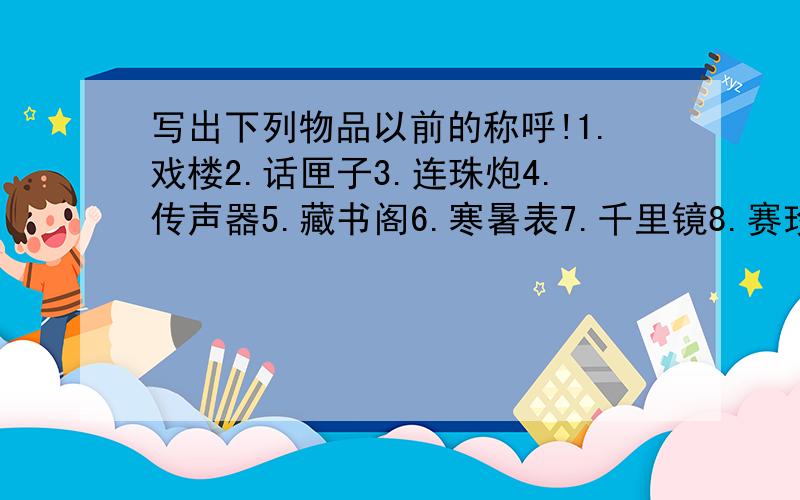 写出下列物品以前的称呼!1.戏楼2.话匣子3.连珠炮4.传声器5.藏书阁6.寒暑表7.千里镜8.赛珍会