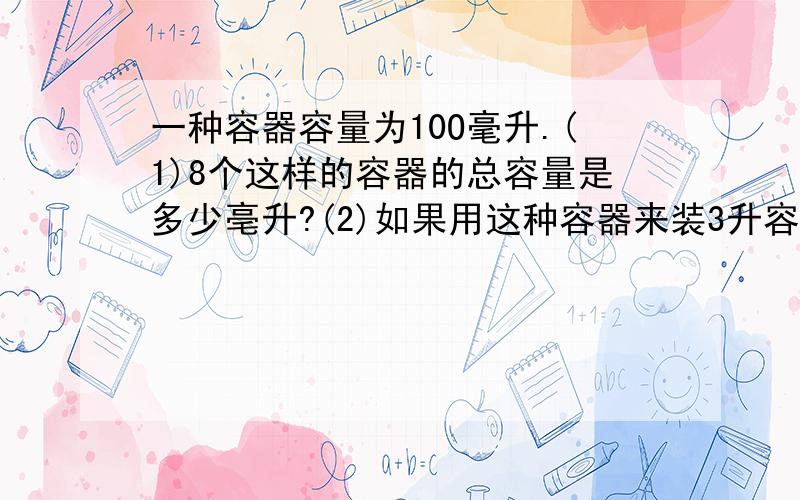 一种容器容量为10O毫升.(1)8个这样的容器的总容量是多少亳升?(2)如果用这种容器来装3升容液,需要多少个?