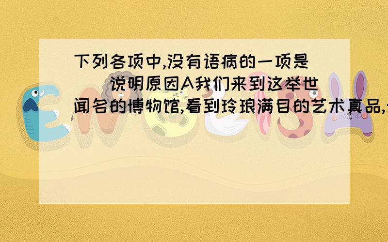 下列各项中,没有语病的一项是（）说明原因A我们来到这举世闻名的博物馆,看到玲琅满目的艺术真品,无不使人感到自豪B摇滚乐那强烈的快速节奏和迷离闪烁的灯光效果,让人看得眼花缭乱C要