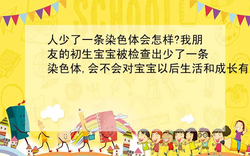 人少了一条染色体会怎样?我朋友的初生宝宝被检查出少了一条染色体,会不会对宝宝以后生活和成长有影响?会不会造成身体上的缺陷?