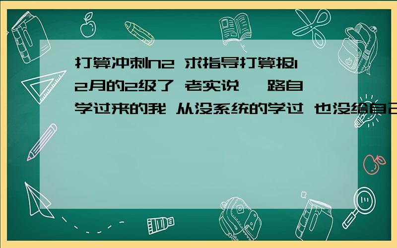 打算冲刺N2 求指导打算报12月的2级了 老实说 一路自学过来的我 从没系统的学过 也没给自己定过什么目标想最后3个月冲刺下 争取一次过啊.350大洋啊 求应该怎么系统的全面冲刺?