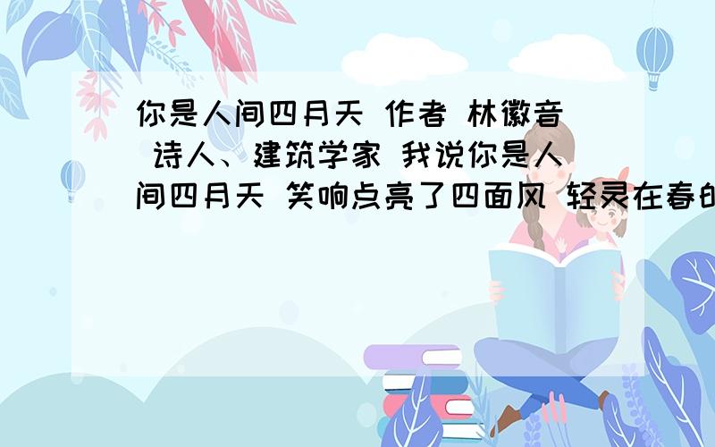 你是人间四月天 作者 林徽音 诗人、建筑学家 我说你是人间四月天 笑响点亮了四面风 轻灵在春的光艳中交舞着变 你是四月早天里的云烟 黄昏吹着风的软 星子在无意中闪 细雨点洒在花前