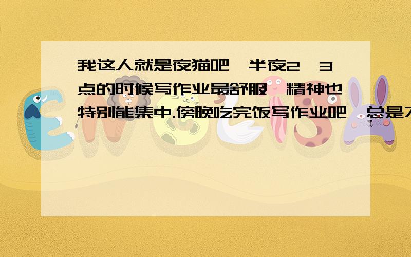 我这人就是夜猫吧,半夜2、3点的时候写作业最舒服,精神也特别能集中.傍晚吃完饭写作业吧,总是不能集中精神,心慌慌的.别人跟我说他就半夜起来写作业吧,我也想啊.但问题在我妈,我吃晚饭