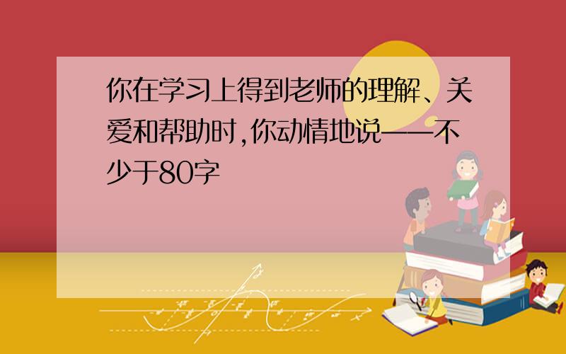 你在学习上得到老师的理解、关爱和帮助时,你动情地说——不少于80字