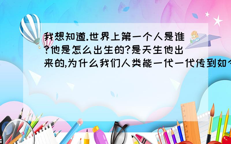 我想知道.世界上第一个人是谁?他是怎么出生的?是天生他出来的,为什么我们人类能一代一代传到如今?最好能说说他有父母吗?