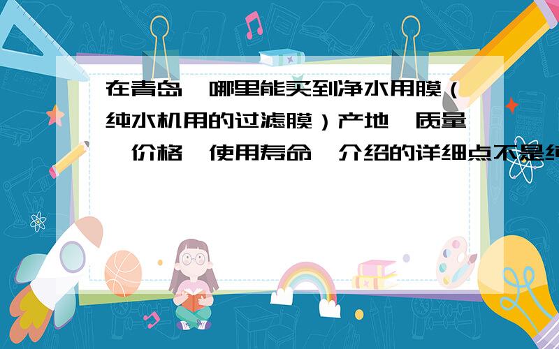 在青岛,哪里能买到净水用膜（纯水机用的过滤膜）产地、质量、价格、使用寿命,介绍的详细点不是纯水机,是净水器.美的牌家用净水器.我用的是陶瓷滤芯,请问哪里有卖的?