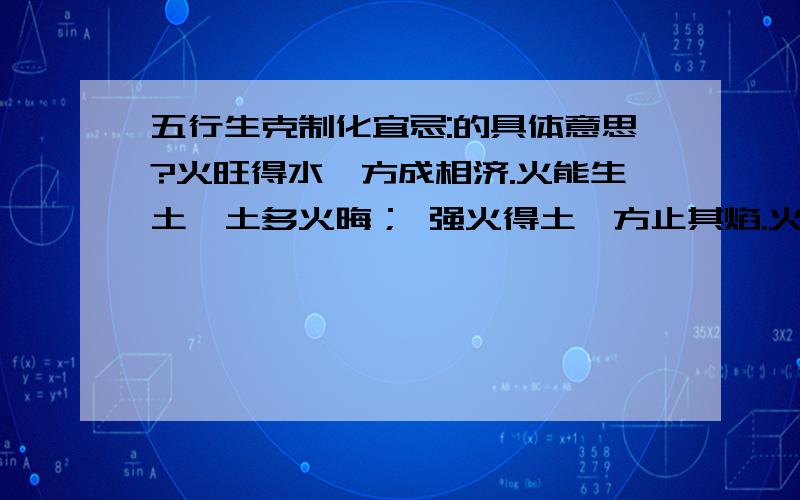 五行生克制化宜忌:的具体意思?火旺得水,方成相济.火能生土,土多火晦； 强火得土,方止其焰.火能克金,金多火熄； 金弱遇火,必见销熔.火赖木生,木多火炽； 木能生火,火多木焚.