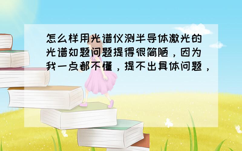 怎么样用光谱仪测半导体激光的光谱如题问题提得很简陋，因为我一点都不懂，提不出具体问题，