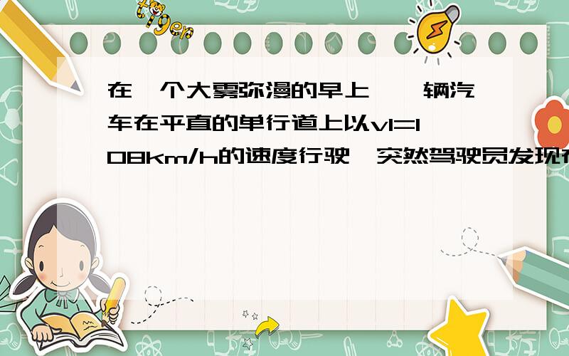 在一个大雾弥漫的早上,一辆汽车在平直的单行道上以v1=108km/h的速度行驶,突然驾驶员发现在前方s0=20m处有一辆货车正以v2=72km/h的速度沿相同的方向行驶.于是驾驶员马上采取刹车,已知驾驶员