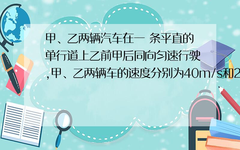 甲、乙两辆汽车在一 条平直的单行道上乙前甲后同向匀速行驶,甲、乙两辆车的速度分别为40m/s和20m/s.当两