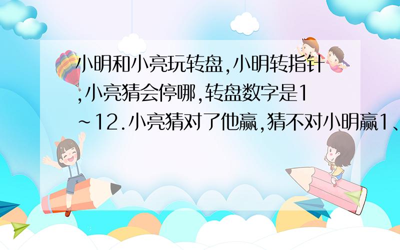 小明和小亮玩转盘,小明转指针,小亮猜会停哪,转盘数字是1~12.小亮猜对了他赢,猜不对小明赢1、这个游戏对双方公平吗?为什么?2、小亮一定会输吗?尽快,好的给奖,