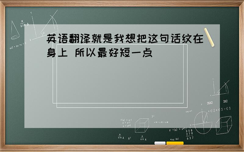 英语翻译就是我想把这句话纹在身上 所以最好短一点