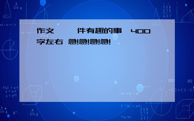 作文 《一件有趣的事》400字左右 急!急!急!急!