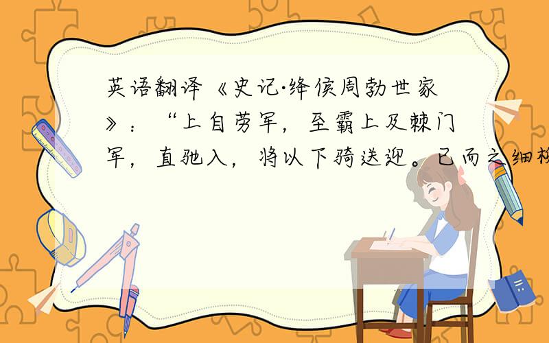 英语翻译《史记·绛侯周勃世家》：“上自劳军，至霸上及棘门军，直驰入，将以下骑送迎。已而之细柳军，军士吏被甲，锐兵刃，彀弓弩，持满。天子先驱至，不得入。先驱曰：‘天子且