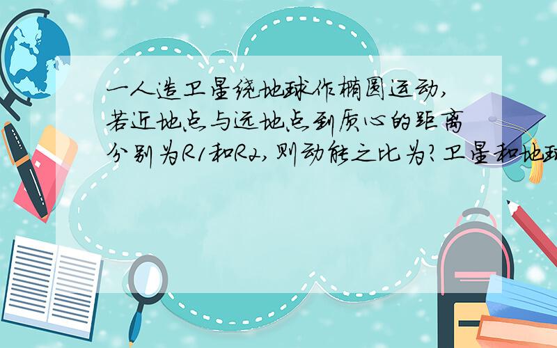 一人造卫星绕地球作椭圆运动,若近地点与远地点到质心的距离分别为R1和R2,则动能之比为?卫星和地球所组成的系统的势能之比为?