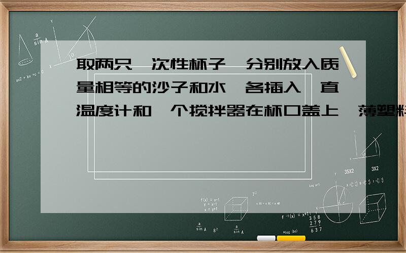 取两只一次性杯子,分别放入质量相等的沙子和水,各插入一直温度计和一个搅拌器在杯口盖上一薄塑料片1 将它们同时放置在太阳光下相同时间,观察到量温度计的示数——（不同或相同）,这