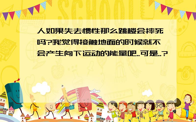 人如果失去惯性那么跳楼会摔死吗?我觉得接触地面的时候就不会产生向下运动的能量吧..可是..?