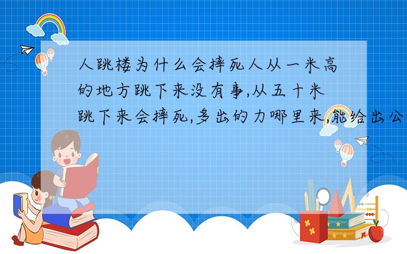 人跳楼为什么会摔死人从一米高的地方跳下来没有事,从五十米跳下来会摔死,多出的力哪里来,能给出公式吗