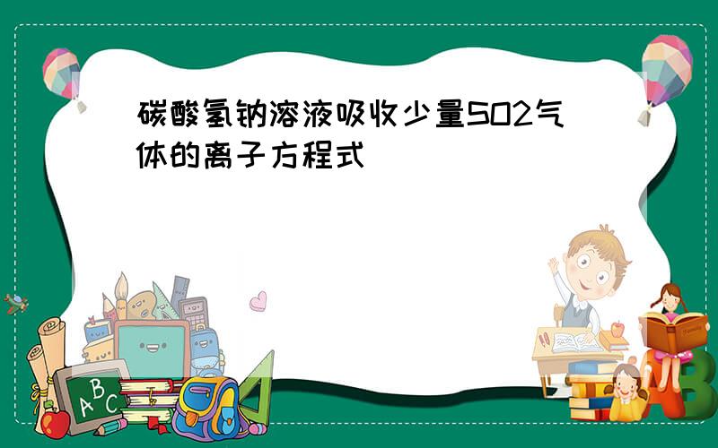 碳酸氢钠溶液吸收少量SO2气体的离子方程式