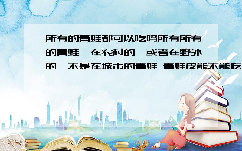 所有的青蛙都可以吃吗所有所有的青蛙,在农村的,或者在野外的,不是在城市的青蛙 青蛙皮能不能吃 蟾蜍肉能不能吃